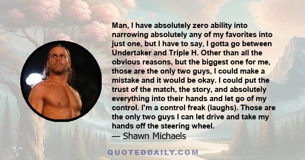 Man, I have absolutely zero ability into narrowing absolutely any of my favorites into just one, but I have to say, I gotta go between Undertaker and Triple H. Other than all the obvious reasons, but the biggest one for 