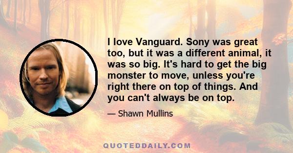 I love Vanguard. Sony was great too, but it was a different animal, it was so big. It's hard to get the big monster to move, unless you're right there on top of things. And you can't always be on top.