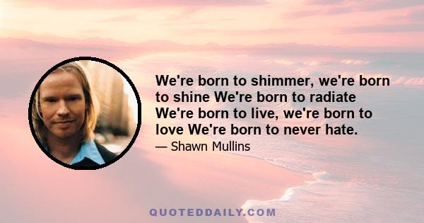 We're born to shimmer, we're born to shine We're born to radiate We're born to live, we're born to love We're born to never hate.