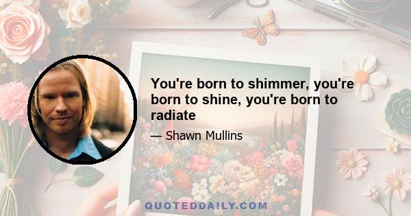 You're born to shimmer, you're born to shine, you're born to radiate