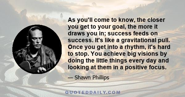 As you'll come to know, the closer you get to your goal, the more it draws you in; success feeds on success. It's like a gravitational pull. Once you get into a rhythm, it's hard to stop. You achieve big visions by