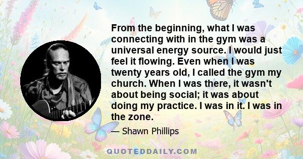 From the beginning, what I was connecting with in the gym was a universal energy source. I would just feel it flowing. Even when I was twenty years old, I called the gym my church. When I was there, it wasn't about