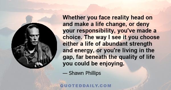 Whether you face reality head on and make a life change, or deny your responsibility, you've made a choice. The way I see it you choose either a life of abundant strength and energy, or you're living in the gap, far