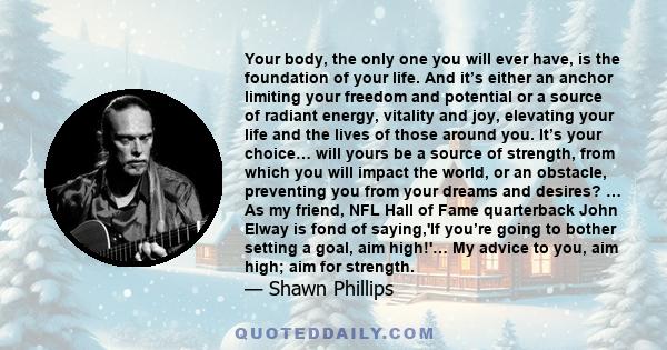 Your body, the only one you will ever have, is the foundation of your life. And it’s either an anchor limiting your freedom and potential or a source of radiant energy, vitality and joy, elevating your life and the