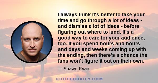 I always think it's better to take your time and go through a lot of ideas - and dismiss a lot of ideas - before figuring out where to land. It's a good way to care for your audience, too. If you spend hours and hours