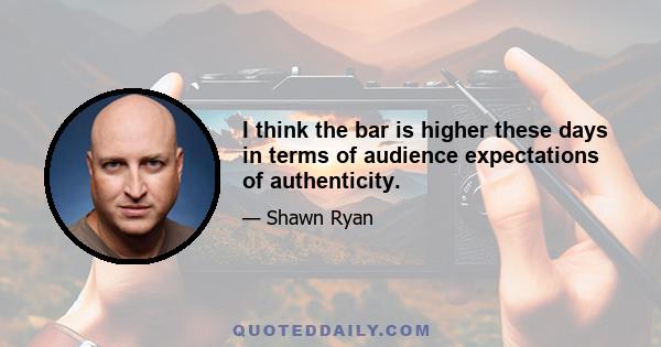 I think the bar is higher these days in terms of audience expectations of authenticity.