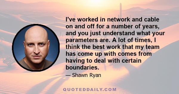 I've worked in network and cable on and off for a number of years, and you just understand what your parameters are. A lot of times, I think the best work that my team has come up with comes from having to deal with