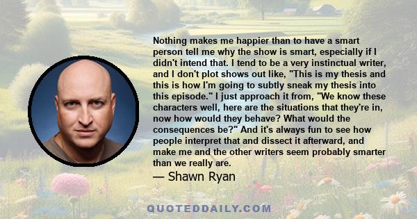 Nothing makes me happier than to have a smart person tell me why the show is smart, especially if I didn't intend that. I tend to be a very instinctual writer, and I don't plot shows out like, This is my thesis and this 