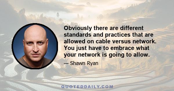 Obviously there are different standards and practices that are allowed on cable versus network. You just have to embrace what your network is going to allow.