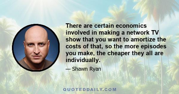 There are certain economics involved in making a network TV show that you want to amortize the costs of that, so the more episodes you make, the cheaper they all are individually.