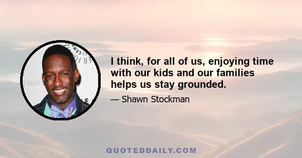 I think, for all of us, enjoying time with our kids and our families helps us stay grounded.