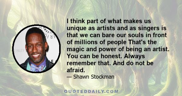 I think part of what makes us unique as artists and as singers is that we can bare our souls in front of millions of people That's the magic and power of being an artist. You can be honest. Always remember that. And do