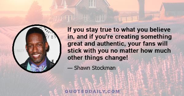 If you stay true to what you believe in, and if you're creating something great and authentic, your fans will stick with you no matter how much other things change!