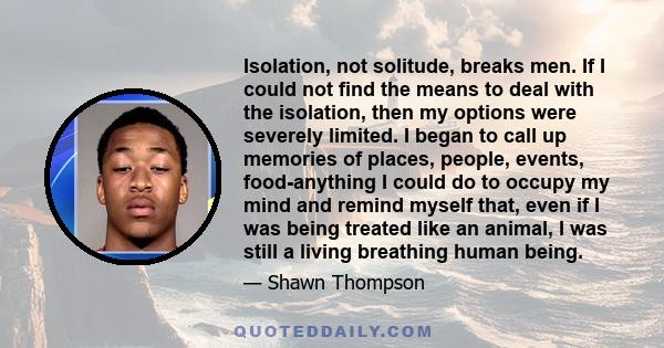 Isolation, not solitude, breaks men. If I could not find the means to deal with the isolation, then my options were severely limited. I began to call up memories of places, people, events, food-anything I could do to