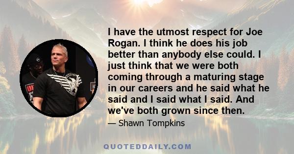 I have the utmost respect for Joe Rogan. I think he does his job better than anybody else could. I just think that we were both coming through a maturing stage in our careers and he said what he said and I said what I