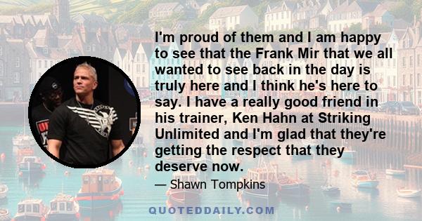 I'm proud of them and I am happy to see that the Frank Mir that we all wanted to see back in the day is truly here and I think he's here to say. I have a really good friend in his trainer, Ken Hahn at Striking Unlimited 