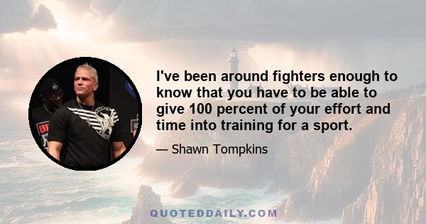 I've been around fighters enough to know that you have to be able to give 100 percent of your effort and time into training for a sport.