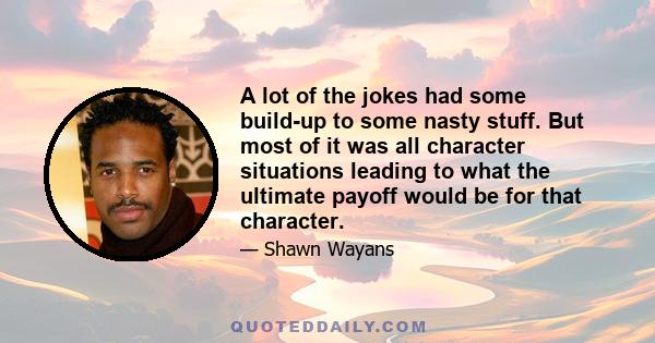 A lot of the jokes had some build-up to some nasty stuff. But most of it was all character situations leading to what the ultimate payoff would be for that character.