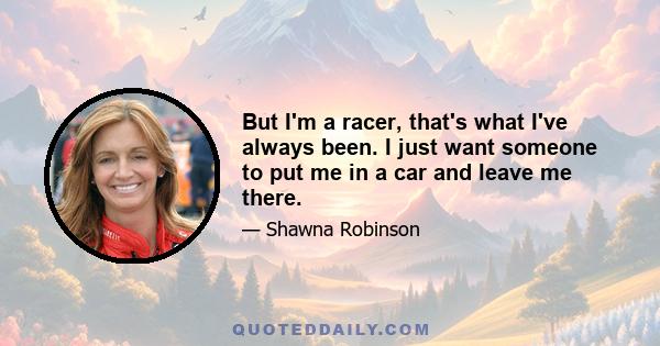 But I'm a racer, that's what I've always been. I just want someone to put me in a car and leave me there.