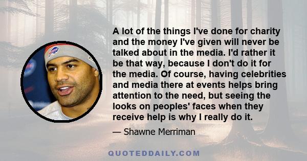 A lot of the things I've done for charity and the money I've given will never be talked about in the media. I'd rather it be that way, because I don't do it for the media. Of course, having celebrities and media there