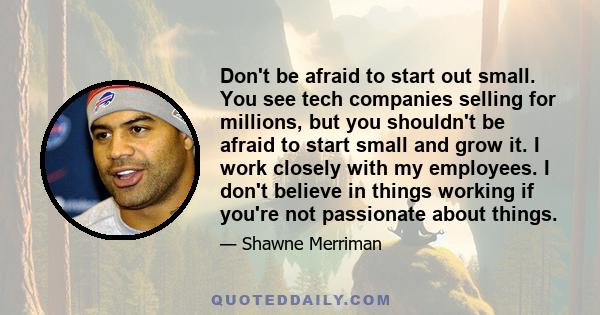 Don't be afraid to start out small. You see tech companies selling for millions, but you shouldn't be afraid to start small and grow it. I work closely with my employees. I don't believe in things working if you're not