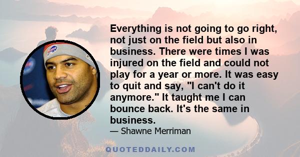 Everything is not going to go right, not just on the field but also in business. There were times I was injured on the field and could not play for a year or more. It was easy to quit and say, I can't do it anymore. It