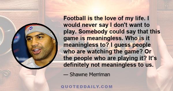 Football is the love of my life. I would never say I don't want to play. Somebody could say that this game is meaningless. Who is it meaningless to? I guess people who are watching the game? Or the people who are