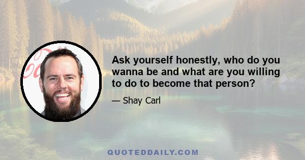 Ask yourself honestly, who do you wanna be and what are you willing to do to become that person?