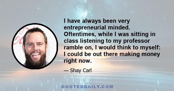 I have always been very entrepreneurial minded. Oftentimes, while I was sitting in class listening to my professor ramble on, I would think to myself: I could be out there making money right now.