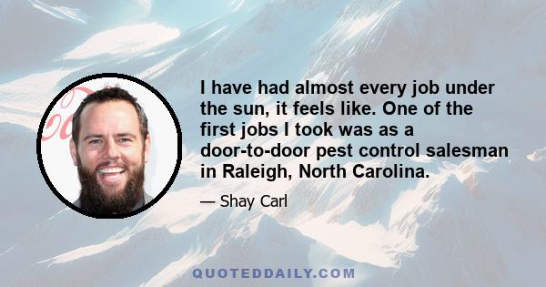 I have had almost every job under the sun, it feels like. One of the first jobs I took was as a door-to-door pest control salesman in Raleigh, North Carolina.