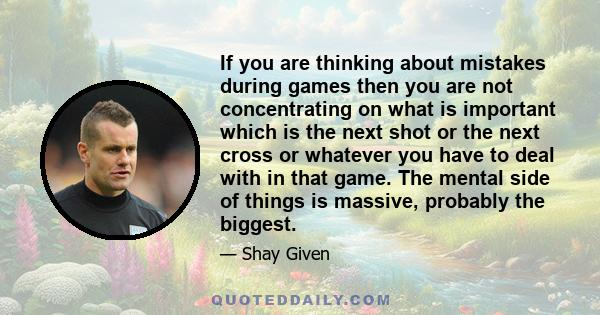 If you are thinking about mistakes during games then you are not concentrating on what is important which is the next shot or the next cross or whatever you have to deal with in that game. The mental side of things is