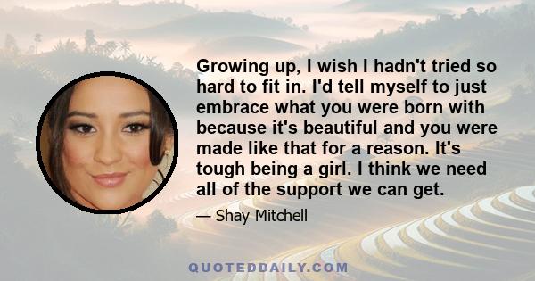 Growing up, I wish I hadn't tried so hard to fit in. I'd tell myself to just embrace what you were born with because it's beautiful and you were made like that for a reason. It's tough being a girl. I think we need all