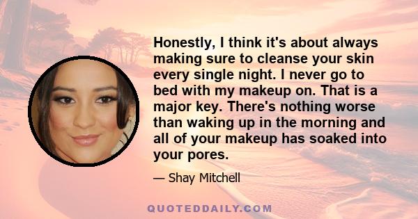 Honestly, I think it's about always making sure to cleanse your skin every single night. I never go to bed with my makeup on. That is a major key. There's nothing worse than waking up in the morning and all of your