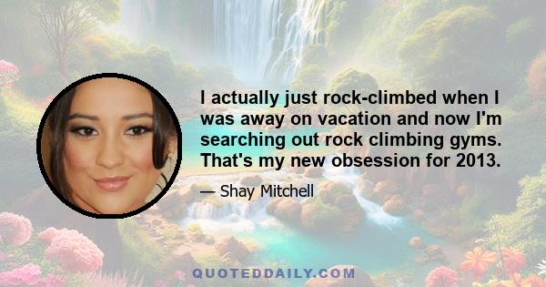 I actually just rock-climbed when I was away on vacation and now I'm searching out rock climbing gyms. That's my new obsession for 2013.