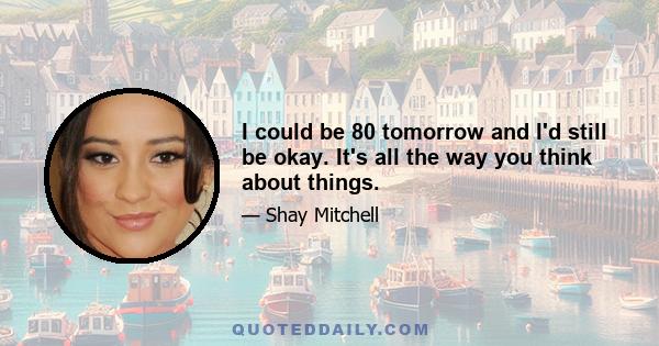 I could be 80 tomorrow and I'd still be okay. It's all the way you think about things.