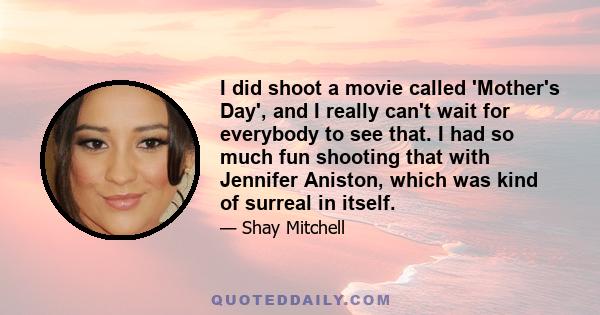 I did shoot a movie called 'Mother's Day', and I really can't wait for everybody to see that. I had so much fun shooting that with Jennifer Aniston, which was kind of surreal in itself.