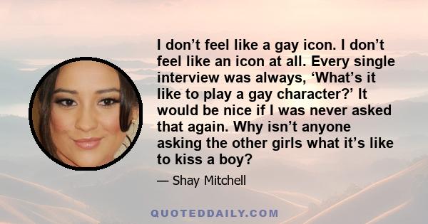 I don’t feel like a gay icon. I don’t feel like an icon at all. Every single interview was always, ‘What’s it like to play a gay character?’ It would be nice if I was never asked that again. Why isn’t anyone asking the