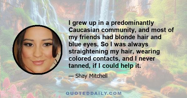 I grew up in a predominantly Caucasian community, and most of my friends had blonde hair and blue eyes. So I was always straightening my hair, wearing colored contacts, and I never tanned, if I could help it.