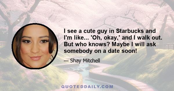 I see a cute guy in Starbucks and I'm like... 'Oh, okay,' and I walk out. But who knows? Maybe I will ask somebody on a date soon!