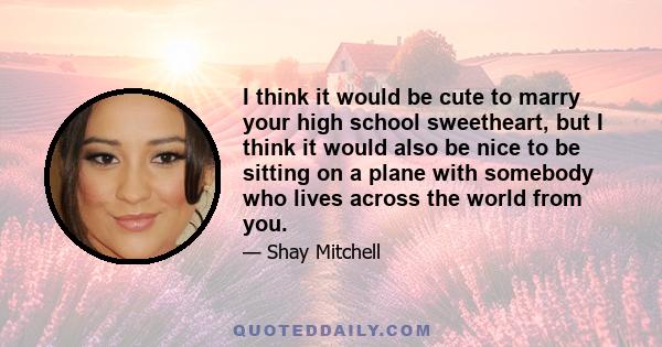 I think it would be cute to marry your high school sweetheart, but I think it would also be nice to be sitting on a plane with somebody who lives across the world from you.