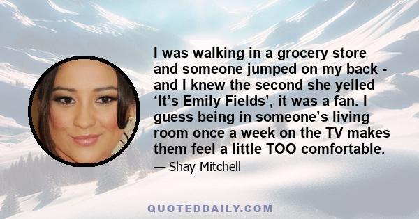 I was walking in a grocery store and someone jumped on my back - and I knew the second she yelled ‘It’s Emily Fields’, it was a fan. I guess being in someone’s living room once a week on the TV makes them feel a little