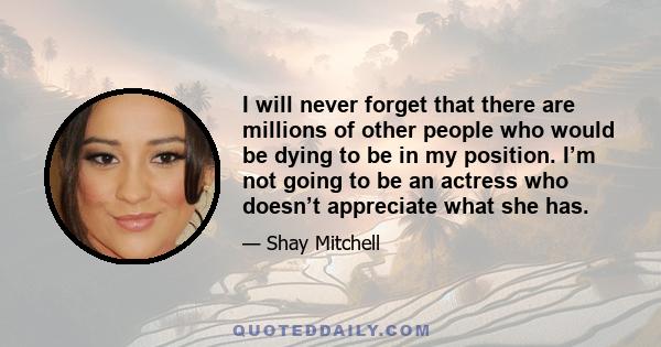 I will never forget that there are millions of other people who would be dying to be in my position. I’m not going to be an actress who doesn’t appreciate what she has.