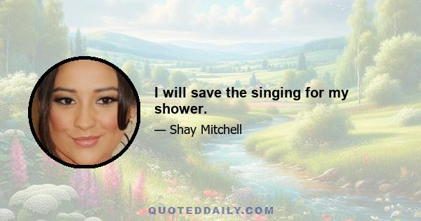 I will save the singing for my shower.