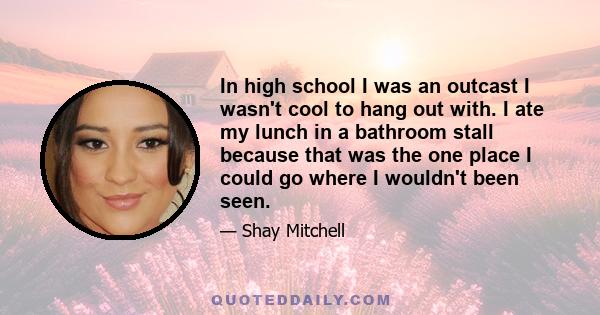 In high school I was an outcast I wasn't cool to hang out with. I ate my lunch in a bathroom stall because that was the one place I could go where I wouldn't been seen.