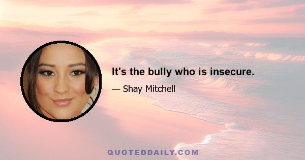 It's the bully who is insecure.