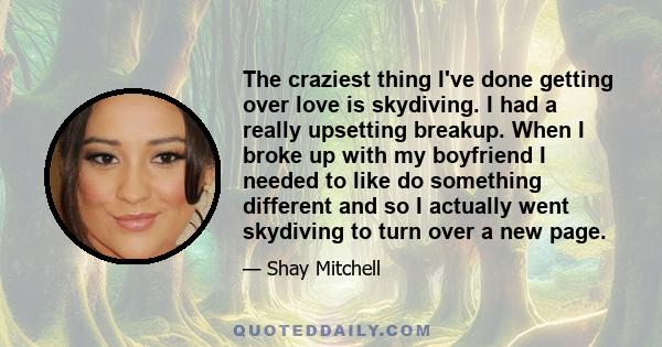 The craziest thing I've done getting over love is skydiving. I had a really upsetting breakup. When I broke up with my boyfriend I needed to like do something different and so I actually went skydiving to turn over a