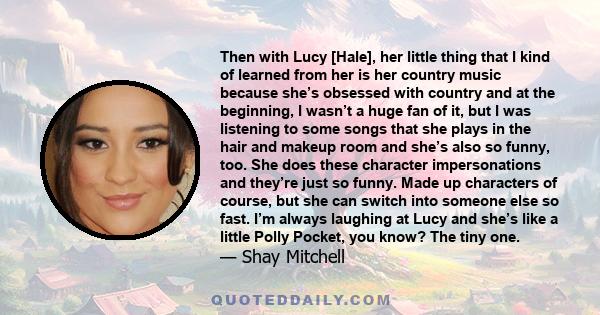 Then with Lucy [Hale], her little thing that I kind of learned from her is her country music because she’s obsessed with country and at the beginning, I wasn’t a huge fan of it, but I was listening to some songs that