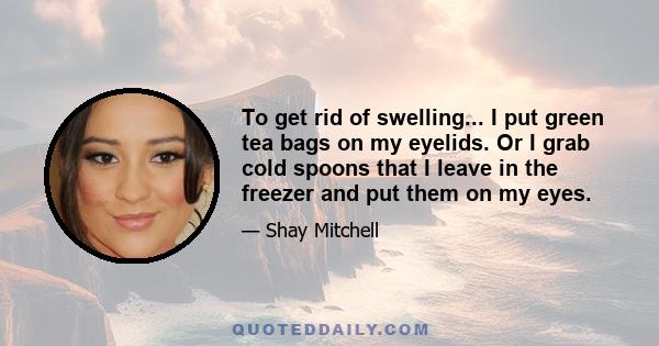 To get rid of swelling... I put green tea bags on my eyelids. Or I grab cold spoons that I leave in the freezer and put them on my eyes.