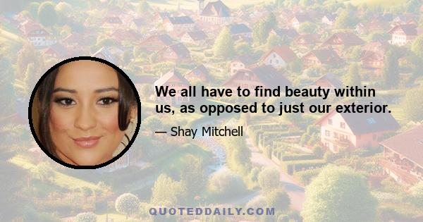 We all have to find beauty within us, as opposed to just our exterior.