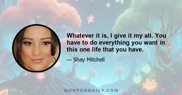 Whatever it is, I give it my all. You have to do everything you want in this one life that you have.